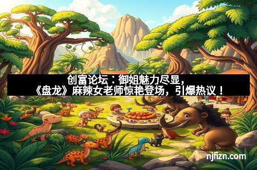 创富论坛：御姐魅力尽显，《盘龙》麻辣女老师惊艳登场，引爆热议！